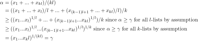 \[\begin{aligned} \alpha &= (x_1 + ... + x_{kl})/(kl) \\ &= ( 	(x_1 + ... + x_l)/l 	+ ... + 	(x_{(k-1)l + 1} + ... + x_{kl})/l )/k \\ &\ge ( 	(x_1 ... x_l)^{1/l} 	+ ... + 	(x_{(k-1)l + 1} ... x_{kl})^{1/l} )/k \text{ since $\alpha \ge \gamma$ for all $l$-lists by assumption} \\ &\ge ( 	(x_1 ... x_l)^{1/l} 	... 	(x_{(k-1)l + 1} ... x_{kl})^{1/l} )^{1/k} \text{ since $\alpha \ge \gamma$ for all $k$-lists by assumption} \\ &= (x_1 ... x_kl)^{1/(kl)} = \gamma \end{aligned}\]