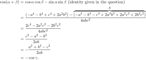 \[\begin{aligned} \cos(\alpha+\beta) &= \cos\alpha \cos\beta - \sin\alpha \sin\beta \text{ (identity given in the question)} \\ &= \frac{(-a^4 - b^4 + c^4 + 2a^2b^2) - \overbrace{(-a^4 -b^4 - c^4 + 2a^2b^2 + 2a^2c^2 + 2b^2c^2)}^A}{4abc^2} \\ &= \frac{2c^4 - 2a^2c^2 - 2b^2c^2}{4abc^2} \\ &= \frac{c^2 - a^2 - b^2}{2ab} \\ &= -\frac{a^2 + b^2 - c^2}{2ab} \\ &= -\cos\gamma \text{.} \end{aligned}\]